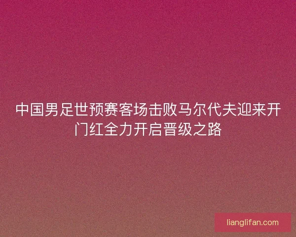 中国男足世预赛客场击败马尔代夫迎来开门红全力开启晋级之路